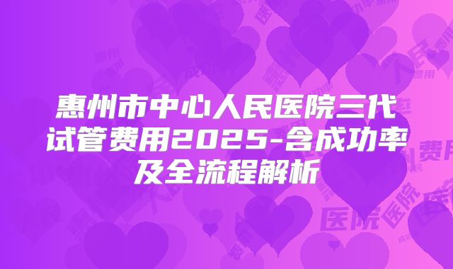 惠州市中心人民医院三代试管费用2025-含成功率及全流程解析