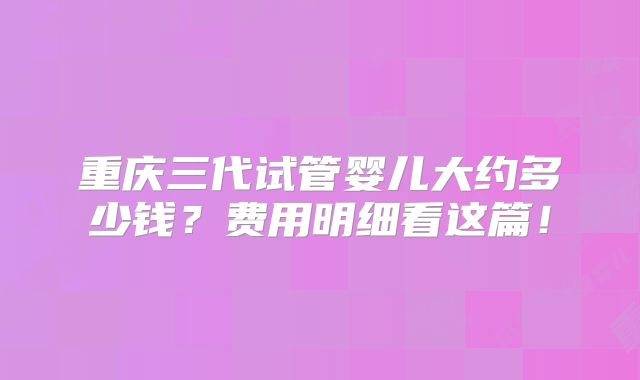 重庆三代试管婴儿大约多少钱？费用明细看这篇！