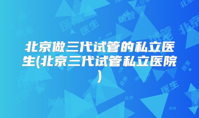 北京做三代试管的私立医生(北京三代试管私立医院)