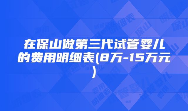 在保山做第三代试管婴儿的费用明细表(8万-15万元)