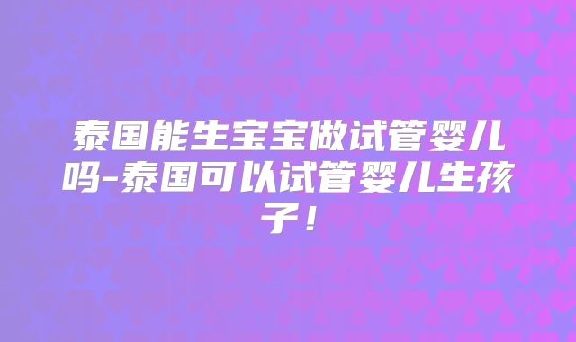 泰国能生宝宝做试管婴儿吗-泰国可以试管婴儿生孩子！