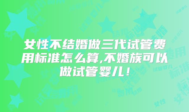 女性不结婚做三代试管费用标准怎么算,不婚族可以做试管婴儿!
