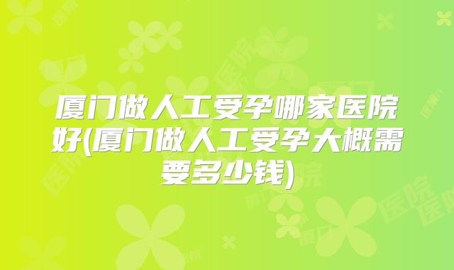厦门做人工受孕哪家医院好(厦门做人工受孕大概需要多少钱)