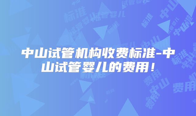 中山试管机构收费标准-中山试管婴儿的费用！