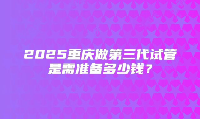 2025重庆做第三代试管是需准备多少钱？