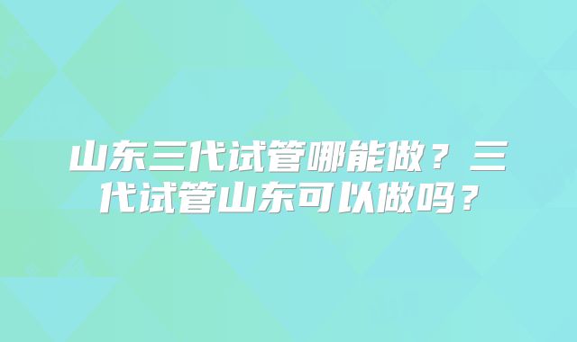 山东三代试管哪能做？三代试管山东可以做吗？