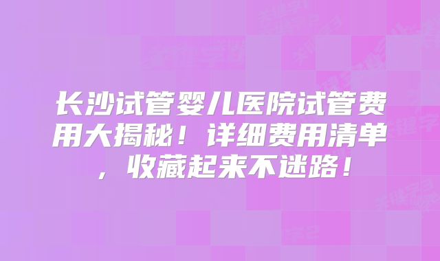 长沙试管婴儿医院试管费用大揭秘!详细费用清单,收藏起来不迷路!
