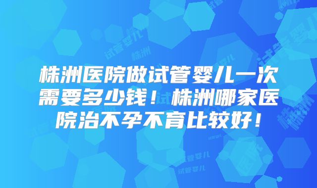 株洲医院做试管婴儿一次需要多少钱！株洲哪家医院治不孕不育比较好！