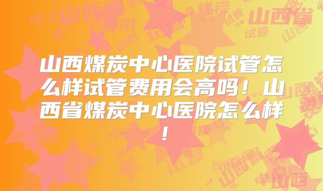 山西煤炭中心医院试管怎么样试管费用会高吗!山西省煤炭中心医院怎么样!