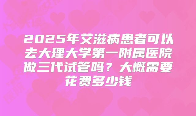 2025年艾滋病患者可以去大理大学第一附属医院做三代试管吗？大概需要花费多少钱