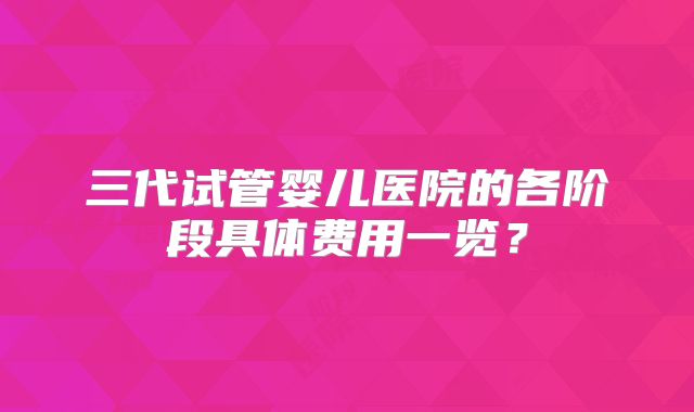 三代试管婴儿医院的各阶段具体费用一览？
