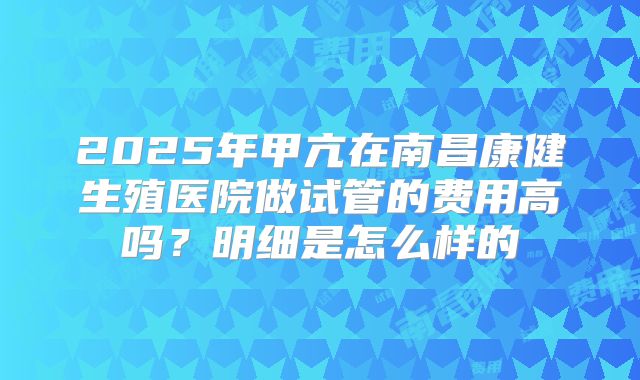 2025年甲亢在南昌康健生殖医院做试管的费用高吗？明细是怎么样的