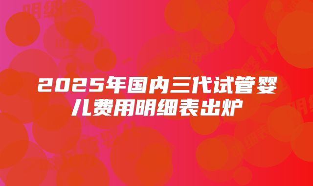 2025年国内三代试管婴儿费用明细表出炉