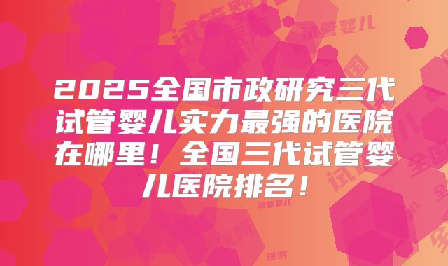 2025全国市政研究三代试管婴儿实力最强的医院在哪里！全国三代试管婴儿医院排名！