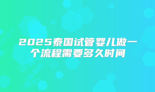 2025泰国试管婴儿做一个流程需要多久时间