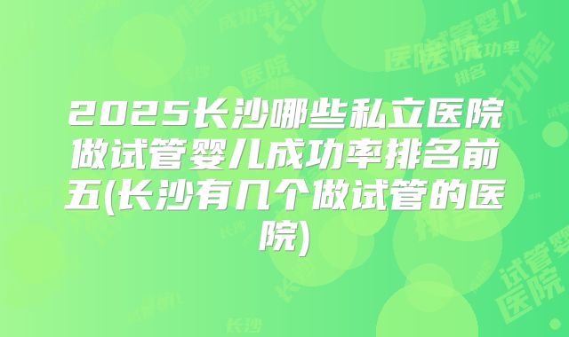 2025长沙哪些私立医院做试管婴儿成功率排名前五(长沙有几个做试管的医院)