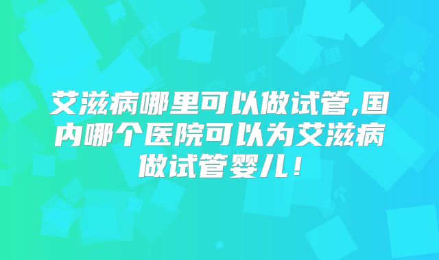 艾滋病哪里可以做试管,国内哪个医院可以为艾滋病做试管婴儿！