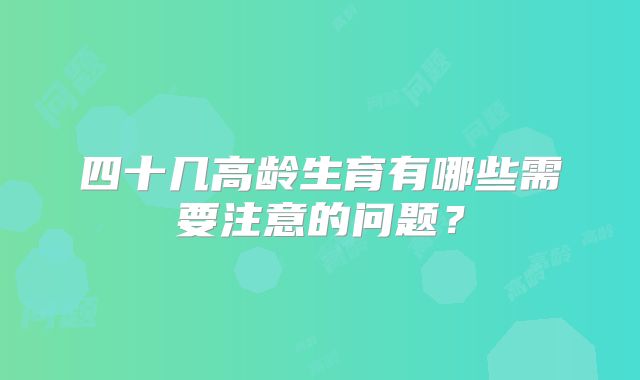四十几高龄生育有哪些需要注意的问题？