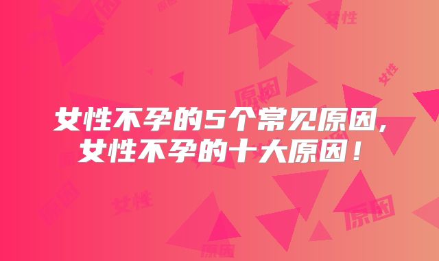 女性不孕的5个常见原因,女性不孕的十大原因！