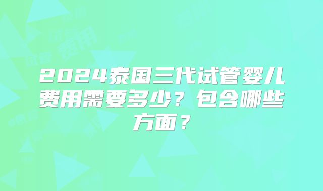 2024泰国三代试管婴儿费用需要多少？包含哪些方面？