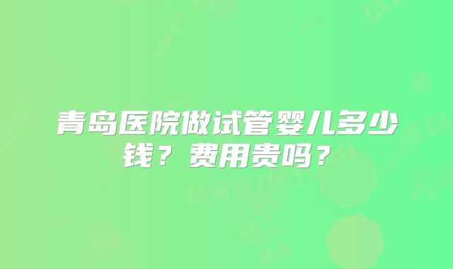青岛医院做试管婴儿多少钱?费用贵吗?