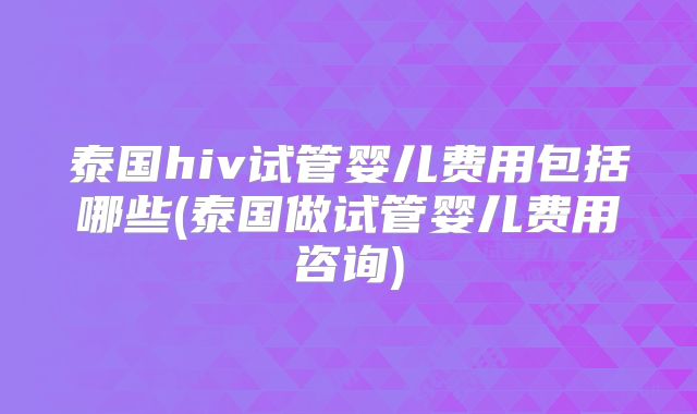 泰国hiv试管婴儿费用包括哪些(泰国做试管婴儿费用咨询)