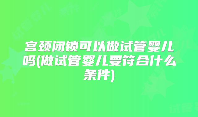 宫颈闭锁可以做试管婴儿吗(做试管婴儿要符合什么条件)