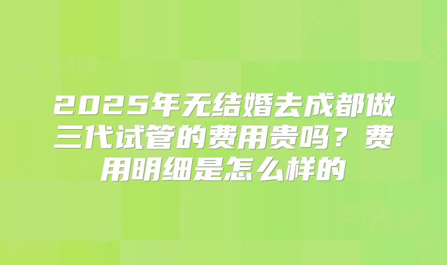 2025年无结婚去成都做三代试管的费用贵吗？费用明细是怎么样的