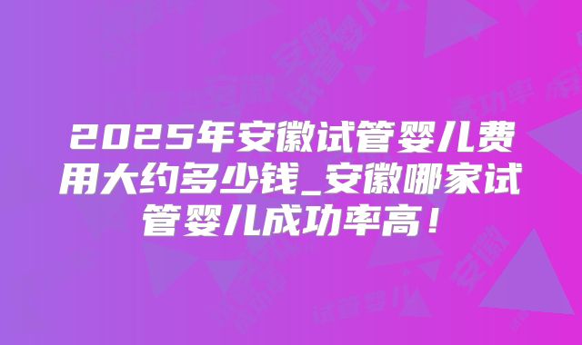 2025年安徽试管婴儿费用大约多少钱_安徽哪家试管婴儿成功率高!