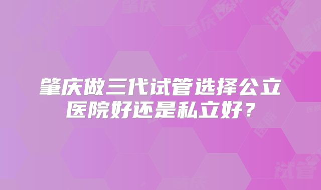 肇庆做三代试管选择公立医院好还是私立好?