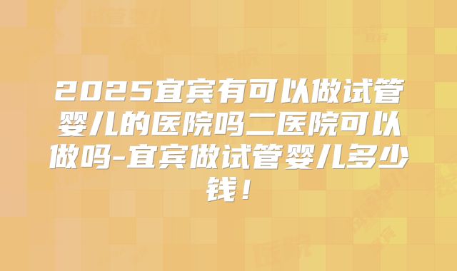 2025宜宾有可以做试管婴儿的医院吗二医院可以做吗-宜宾做试管婴儿多少钱!
