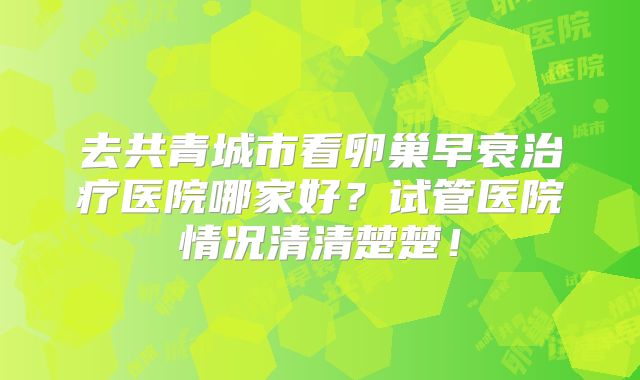 去共青城市看卵巢早衰治疗医院哪家好?试管医院情况清清楚楚!