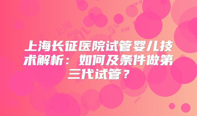 上海长征医院试管婴儿技术解析:如何及条件做第三代试管?