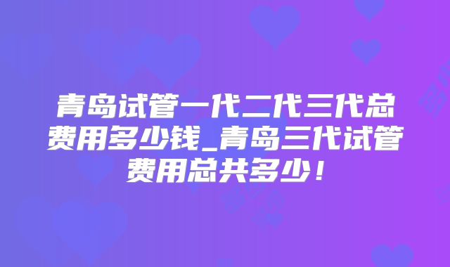 青岛试管一代二代三代总费用多少钱_青岛三代试管费用总共多少！