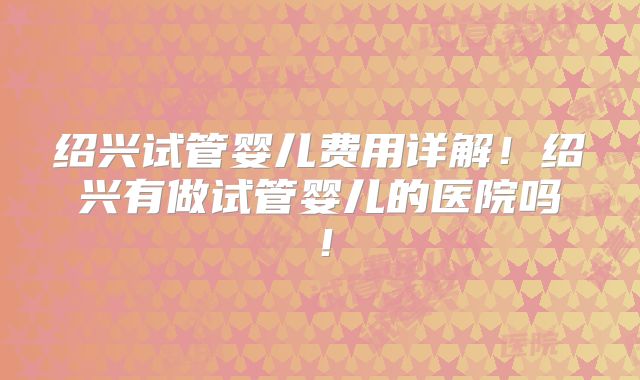 绍兴试管婴儿费用详解!绍兴有做试管婴儿的医院吗!