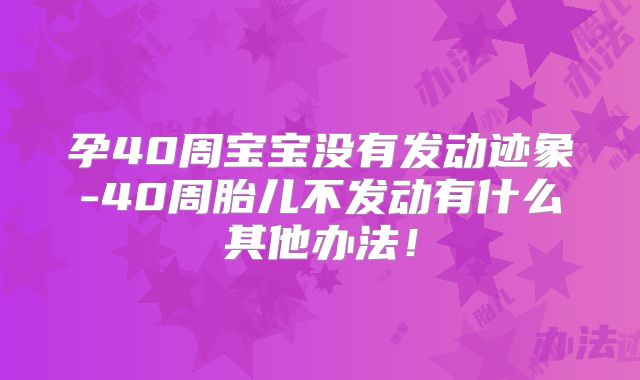 孕40周宝宝没有发动迹象-40周胎儿不发动有什么其他办法!