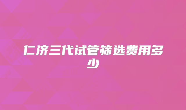 仁济三代试管筛选费用多少