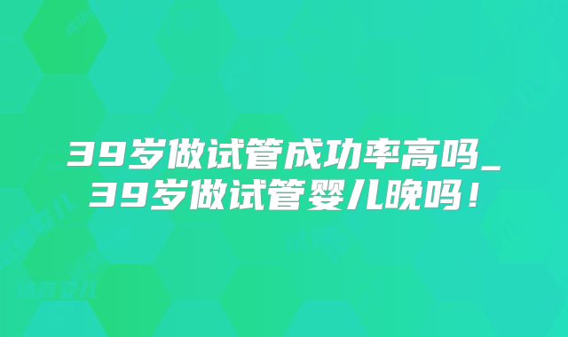 39岁做试管成功率高吗_39岁做试管婴儿晚吗！