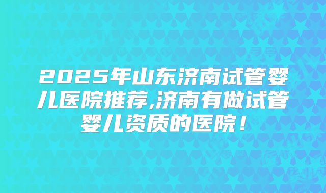 2025年山东济南试管婴儿医院推荐,济南有做试管婴儿资质的医院！
