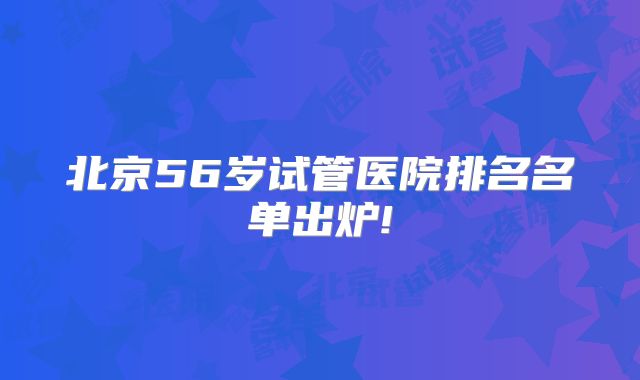 北京56岁试管医院排名名单出炉!