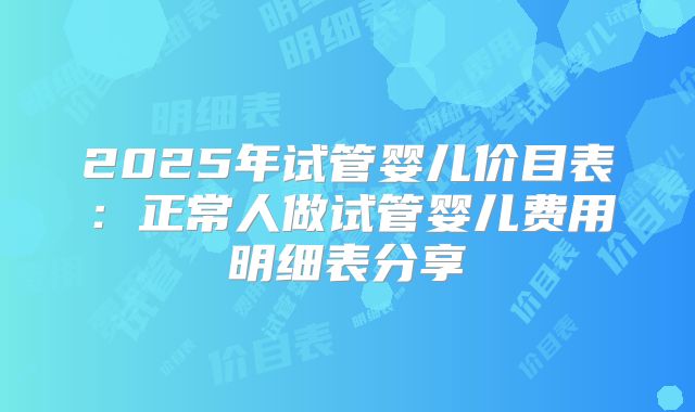 2025年试管婴儿价目表:正常人做试管婴儿费用明细表分享