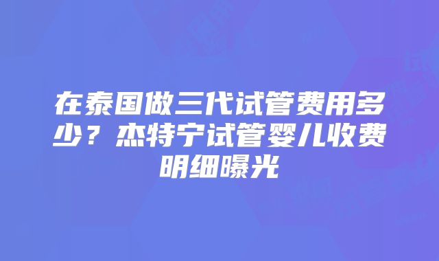 在泰国做三代试管费用多少？杰特宁试管婴儿收费明细曝光