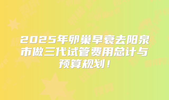 2025年卵巢早衰去阳泉市做三代试管费用总计与预算规划!