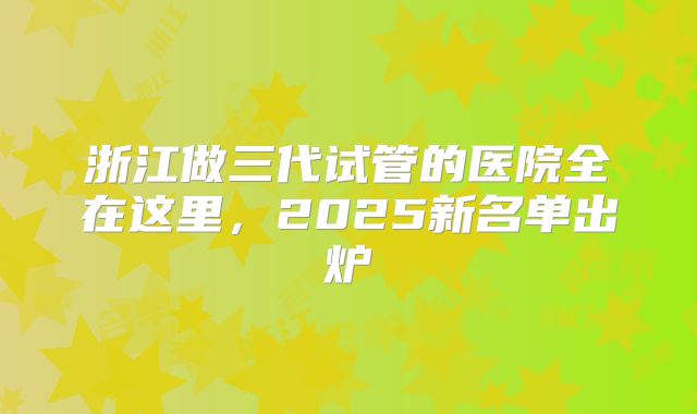 浙江做三代试管的医院全在这里,2025新名单出炉