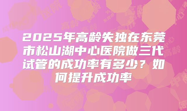 2025年高龄失独在东莞市松山湖中心医院做三代试管的成功率有多少?如何提升成功率