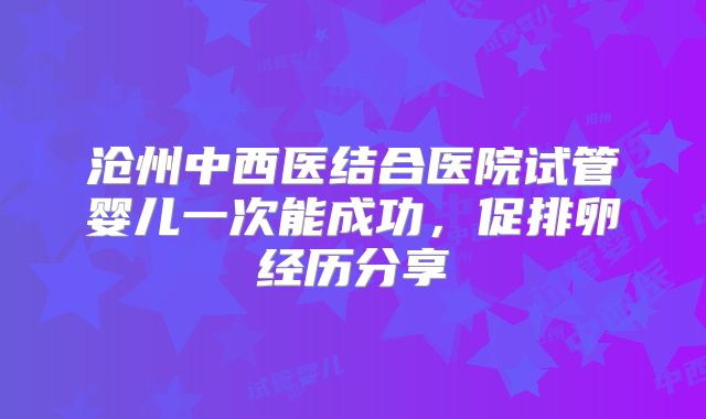 沧州中西医结合医院试管婴儿一次能成功，促排卵经历分享