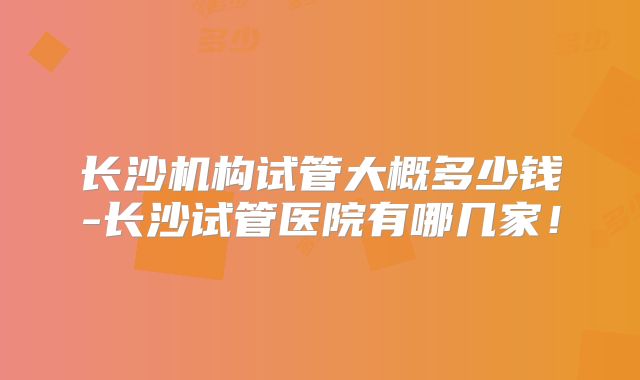 长沙机构试管大概多少钱-长沙试管医院有哪几家！