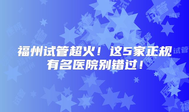 福州试管超火！这5家正规有名医院别错过！