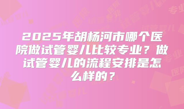 2025年胡杨河市哪个医院做试管婴儿比较专业?做试管婴儿的流程安排是怎么样的?