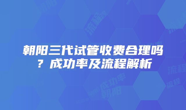 朝阳三代试管收费合理吗？成功率及流程解析